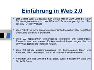Einführung in Web 2.0
   Der Begriff Web 2.0 tauchte zum ersten Mal im Jahr 2004 bei einer
    Technologiekonferenz in den USA auf. Er wurde geprägt von Tim
    O‘Reilly (O‘Reilly Verlag).

   Web 2.0 ist viel mehr als nur eine technische Innovation. Der Begriff hat
    aber keine einheitliche Definition.

   Web 2.0 repräsentiert verschiedene interaktive und kollaborative
    Elemente aus dem Internet. Es kennzeichnet Anwendungen, die das
    WWW als technische Plattform nutzen.

   Web 2.0 ist die Zusammenfassung von Technologien, Ideen und
    Features, die in den letzten Jahren im Internet entwickelt wurden.

   Varianten von Web 2.0 sind z. B. Blogs, Wikis, Folksonomy, Ajax und
    Social Software.
                                                                            4
 