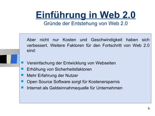 Einführung in Web 2.0
            Gründe der Entstehung von Web 2.0


    Aber nicht nur Kosten und Geschwindigkeit haben sich
    verbessert. Weitere Faktoren für den Fortschritt von Web 2.0
    sind:

   Vereinfachung der Entwicklung von Webseiten
   Erhöhung von Sicherheitsfaktoren
   Mehr Erfahrung der Nutzer
   Open Source Software sorgt für Kostenersparnis
   Internet als Geldeinnahmequelle für Unternehmen



                                                               9
 