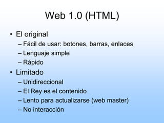 Web 1.0 (HTML)
• El original
  – Fácil de usar: botones, barras, enlaces
  – Lenguaje simple
  – Rápido
• Limitado
  – Unidireccional
  – El Rey es el contenido
  – Lento para actualizarse (web master)
  – No interacción
 