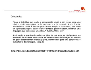 Conclusão:

 “Sobre o indivíduo que recebe a comunicação visual, a cor exerce uma ação
 tríplice: a de impressionar, a de expressar e a de construir. A cor é vista:
 impressiona a retina. É Sentida: provoca uma emoção. É construtiva, pois tendo
 um significado próprio, possui valor de símbolo, podendo assim, construir uma
 linguagem que comunique uma idéia.” (FARINA,1987, p.27)

 A afirmação acima descrita reforça a idéia de que a cor se configura em um
 elemento de extrema importância na transmissão da informação, na medida
 em pode desempenhar diversos papéis, contribuindo para uma compreensão
 mais efetiva da mensagem.. (pág. 8)



http://dici.ibict.br/archive/00000510/01/TaisPedrosaLidiaToutain.pdf




                                                                                  10
 
