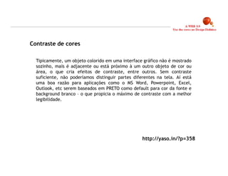 Contraste de cores

  Tipicamente, um objeto colorido em uma interface gráfico não é mostrado
  sozinho, mais é adjacente ou está próximo à um outro objeto de cor ou
  área, o que cria efeitos de contraste, entre outros. Sem contraste
  suficiente, não poderíamos distinguir partes diferentes na tela. Aí está
  uma boa razão para aplicações como o MS Word, Powerpoint, Excel,
  Outlook, etc serem baseados em PRETO como default para cor da fonte e
  background branco – o que propicia o máximo de contraste com a melhor
  legibilidade.




                                                   http://yaso.in/?p=358



                                                                             12
 