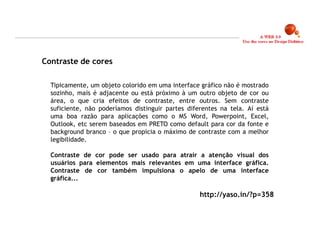 Contraste de cores

  Tipicamente, um objeto colorido em uma interface gráfico não é mostrado
  sozinho, mais é adjacente ou está próximo à um outro objeto de cor ou
  área, o que cria efeitos de contraste, entre outros. Sem contraste
  suficiente, não poderíamos distinguir partes diferentes na tela. Aí está
  uma boa razão para aplicações como o MS Word, Powerpoint, Excel,
  Outlook, etc serem baseados em PRETO como default para cor da fonte e
  background branco – o que propicia o máximo de contraste com a melhor
  legibilidade.

  Contraste de cor pode ser usado para atrair a atenção visual dos
  usuários para elementos mais relevantes em uma interface gráfica.
  Contraste de cor também impulsiona o apelo de uma interface
  gráfica...

                                                   http://yaso.in/?p=358



                                                                             13
 