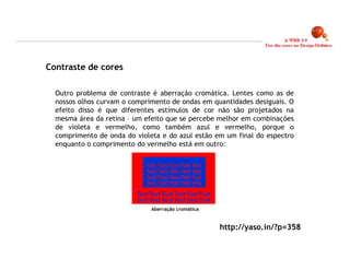 Contraste de cores

  Outro problema de contraste é aberração cromática. Lentes como as de
  nossos olhos curvam o comprimento de ondas em quantidades desiguais. O
  efeito disso é que diferentes estímulos de cor não são projetados na
  mesma área da retina – um efeito que se percebe melhor em combinações
  de violeta e vermelho, como também azul e vermelho, porque o
  comprimento de onda do violeta e do azul estão em um final do espectro
  enquanto o comprimento do vermelho está em outro:




                              Aberração cromática


                                                    http://yaso.in/?p=358

                                                                            14
 