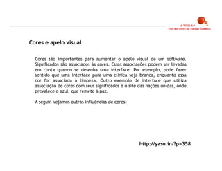 Cores e apelo visual

  Cores são importantes para aumentar o apelo visual de um software.
  Significados são associados às cores. Essas associações podem ser levadas
  em conta quando se desenha uma interface. Por exemplo, pode fazer
  sentido que uma interface para uma clínica seja branca, enquanto essa
  cor for associada à limpeza. Outro exemplo de interface que utiliza
  associação de cores com seus significados é o site das nações unidas, onde
  prevalece o azul, que remete à paz.

  A seguir, vejamos outras influências de cores:




                                                    http://yaso.in/?p=358

                                                                               15
 