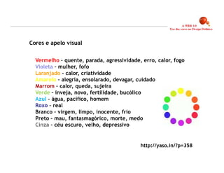 Cores e apelo visual


  Vermelho – quente, parada, agressividade, erro, calor, fogo
  Violeta – mulher, fofo
  Laranjado – calor, criatividade
  Amarelo – alegria, ensolarado, devagar, cuidado
  Marrom – calor, queda, sujeira
  Verde – inveja, novo, fertilidade, bucólico
  Azul – água, pacífico, homem
  Roxo – real
  Branco – virgem, limpo, inocente, frio
  Preto – mau, fantasmagórico, morte, medo
  Cinza – céu escuro, velho, depressivo


                                           http://yaso.in/?p=358

                                                                   16
 