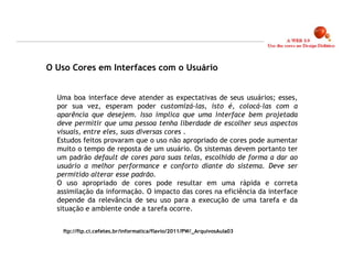 O Uso Cores em Interfaces com o Usuário


  Uma boa interface deve atender as expectativas de seus usuários; esses,
  por sua vez, esperam poder customizá-las, isto é, colocá-las com a
  aparência que desejem. Isso implica que uma interface bem projetada
  deve permitir que uma pessoa tenha liberdade de escolher seus aspectos
  visuais, entre eles, suas diversas cores .
  Estudos feitos provaram que o uso não apropriado de cores pode aumentar
  muito o tempo de reposta de um usuário. Os sistemas devem portanto ter
  um padrão default de cores para suas telas, escolhido de forma a dar ao
  usuário a melhor performance e conforto diante do sistema. Deve ser
  permitido alterar esse padrão.
  O uso apropriado de cores pode resultar em uma rápida e correta
  assimilação da informação. O impacto das cores na eficiência da interface
  depende da relevância de seu uso para a execução de uma tarefa e da
  situação e ambiente onde a tarefa ocorre.


   ftp://ftp.ci.cefetes.br/informatica/flavio/2011/PW/_ArquivosAula03


                                                                              17
 