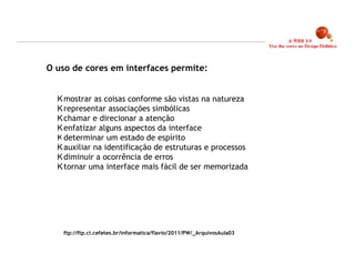 O uso de cores em interfaces permite:


   mostrar as coisas conforme são vistas na natureza
   representar associações simbólicas
   chamar e direcionar a atenção
   enfatizar alguns aspectos da interface
   determinar um estado de espírito
   auxiliar na identificação de estruturas e processos
   diminuir a ocorrência de erros
   tornar uma interface mais fácil de ser memorizada




   ftp://ftp.ci.cefetes.br/informatica/flavio/2011/PW/_ArquivosAula03


                                                                        18
 