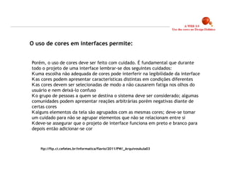 O uso de cores em interfaces permite:


Porém, o uso de cores deve ser feito com cuidado. É fundamental que durante
todo o projeto de uma interface lembrar-se dos seguintes cuidados:
  uma escolha não adequada de cores pode interferir na legibilidade da interface
  as cores podem apresentar características distintas em condições diferentes
  as cores devem ser selecionadas de modo a não causarem fatiga nos olhos do
usuário e nem deixá-lo confuso
  o grupo de pessoas a quem se destina o sistema deve ser considerado; algumas
comunidades podem apresentar reações arbitrárias porém negativas diante de
certas cores
  alguns elementos da tela são agrupados com as mesmas cores; deve-se tomar
um cuidado para não se agrupar elementos que não se relacionam entre si
  deve-se assegurar que o projeto de interface funciona em preto e branco para
depois então adicionar-se cor



    ftp://ftp.ci.cefetes.br/informatica/flavio/2011/PW/_ArquivosAula03


                                                                                   19
 