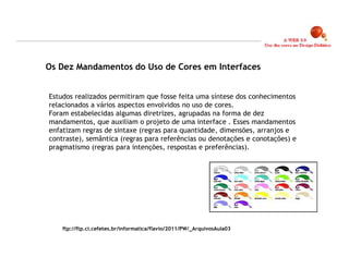 Os Dez Mandamentos do Uso de Cores em Interfaces


Estudos realizados permitiram que fosse feita uma síntese dos conhecimentos
relacionados a vários aspectos envolvidos no uso de cores.
Foram estabelecidas algumas diretrizes, agrupadas na forma de dez
mandamentos, que auxiliam o projeto de uma interface . Esses mandamentos
enfatizam regras de sintaxe (regras para quantidade, dimensões, arranjos e
contraste), semântica (regras para referências ou denotações e conotações) e
pragmatismo (regras para intenções, respostas e preferências).




    ftp://ftp.ci.cefetes.br/informatica/flavio/2011/PW/_ArquivosAula03


                                                                               20
 