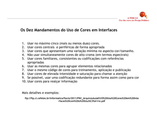 Os Dez Mandamentos do Uso de Cores em Interfaces


1.  Usar no máximo cinco (mais ou menos duas) cores.
2.  Usar cores centrais e periféricas de forma apropriada
3.  Usar cores que apresentam uma variação mínima no aspecto cor/tamanho.
4.  Não usar simultaneamente cores de alto croma (em termos espectrais)
5.  Usar cores familiares, consistentes ou codificações com referências
    apropriadas
6. Usar as mesmas cores para agrupar elementos relacionados
7. Usar o mesmo código de cores para treinamento, aplicação e publicação
8. Usar cores de elevada intensidade e saturação para chamar a atenção
9. Se possível, usar uma codificação redundante para forma assim como para cor
10. Usar cores para realçar informação


Mais detalhes e exemplos:
     ftp://ftp.ci.cefetes.br/informatica/flavio/2011/PW/_ArquivosAula03/O%20Uso%20Cores%20em%20Inte
                                    rfaces%20com%20o%20Usu%C3%A1rio.pdf



                                                                                                      21
 