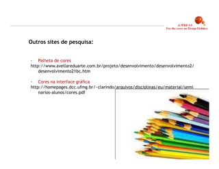 Outros sites de pesquisa:


- Palheta de cores
http://www.avellareduarte.com.br/projeto/desenvolvimento/desenvolvimento2/
    desenvolvimento21bc.htm

- Cores na interface gráfica
http://homepages.dcc.ufmg.br/~clarindo/arquivos/disciplinas/eu/material/semi
    narios-alunos/cores.pdf




                                                                               22
 