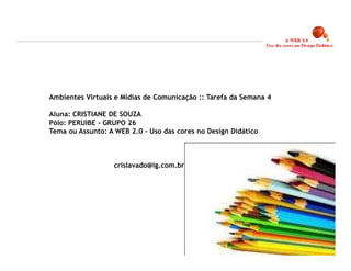 Ambientes Virtuais e Mídias de Comunicação :: Tarefa da Semana 4

Aluna: CRISTIANE DE SOUZA
Pólo: PERUIBE – GRUPO 26
Tema ou Assunto: A WEB 2.0 - Uso das cores no Design Didático



                  crislavado@ig.com.br




                                                                   23
 