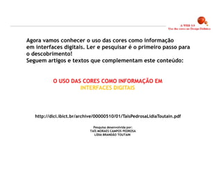 Agora vamos conhecer o uso das cores como informação
em interfaces digitais. Ler e pesquisar é o primeiro passo para
o descobrimento!
Seguem artigos e textos que complementam este conteúdo:


           O USO DAS CORES COMO INFORMAÇÃO EM
                    INTERFACES DIGITAIS




   http://dici.ibict.br/archive/00000510/01/TaisPedrosaLidiaToutain.pdf

                              Pesquisa desenvolvida por:
                            TAÍS MORAES CAMPOS PEDROSA
                               LÍDIA BRANDÃO TOUTAIN




                                                                          5
 