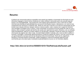Resumo:

 A indústria da comunicação pode ser entendida como aquela que engloba a transmissão da informação em suas
 diferentes linguagens e exerce fortes influências em nosso cotidiano, merecendo assim uma atenção especial
 quanto a sua empregabilidade . Esse estudo tem como objetivo geral demonstrar como a teoria da cor pode
 contribuir para decisões de aplicabilidade dos recursos de informações visuais, e demonstrar a cor como um dos
 componentes das interfaces no ambiente web. Tendo em vista que a internet é um meio de comunicação em que
 existem duas relações distintas: designer-sistema e sistema-usuário, onde o sistema tem o papel de transmitir
 uma mensagem do designer para o usuário, e essa transmissão irá acontecer de forma isolada de cada um com o
 sistema, deve-se basear o projeto da interface de acordo com repertório do usuário. Portanto, a cor, se utilizada
 indiscriminadamente, pode ter um efeito negativo ou de distração, afetando a reação do usuário em relação às
 informações das páginas web. Deste modo, a produtividade também é afetada, pois, torna-se difícil codificar e
 focalizar a mensagem, aumentando significativamente o tempo de resposta do usuário. Com isso conclui-se que
 um aprofundamento nas bases teóricas das disciplinas Ciência da Informação, Teoria da Cor, Engenharia
 Semiótica e Interação Homem-Computador –poderá estabelecer critérios de avaliação específicos que
 contribuirão para uma observação e avaliação da aplicabilidade do recurso cor em interfaces digitais.




http://dici.ibict.br/archive/00000510/01/TaisPedrosaLidiaToutain.pdf




                                                                                                                     6
 