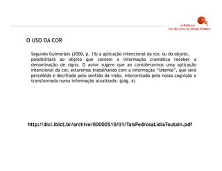 O USO DA COR

 Segundo Guimarães (2000, p. 15) a aplicação intencional da cor, ou do objeto,
 possibilitará ao objeto que contém a informação cromática receber a
 denominação de signo. O autor sugere que ao considerarmos uma aplicação
 intencional da cor, estaremos trabalhando com a informação “latente”, que será
 percebida e decifrada pelo sentido da visão, interpretada pela nossa cognição e
 transformada numa informação atualizada. (pág. 4)




http://dici.ibict.br/archive/00000510/01/TaisPedrosaLidiaToutain.pdf




                                                                                   7
 
