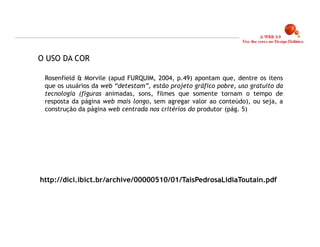 O USO DA COR

 Rosenfield & Morvile (apud FURQUIM, 2004, p.49) apontam que, dentre os itens
 que os usuários da web “detestam”, estão projeto gráfico pobre, uso gratuito da
 tecnologia (figuras animadas, sons, filmes que somente tornam o tempo de
 resposta da página web mais longo, sem agregar valor ao conteúdo), ou seja, a
 construção da página web centrada nos critérios do produtor.(pág. 5)




http://dici.ibict.br/archive/00000510/01/TaisPedrosaLidiaToutain.pdf




                                                                                   8
 