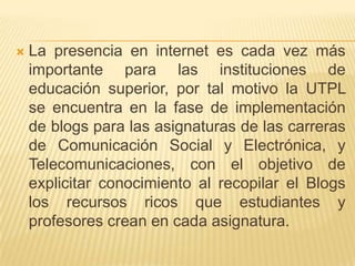 La presencia en internet es cada vez más importante para las instituciones de educación superior, por tal motivo la UTPL se encuentra en la fase de implementación de blogs para las asignaturas de las carreras de Comunicación Social y Electrónica, y Telecomunicaciones, con el objetivo de explicitar conocimiento al recopilar el Blogs los recursos ricos que estudiantes y profesores crean en cada asignatura.