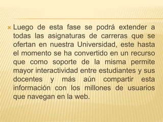 Luego de esta fase se podrá extender a todas las asignaturas de carreras que se ofertan en nuestra Universidad, este hasta el momento se ha convertido en un recurso que como soporte de la misma permite mayor interactividad entre estudiantes y sus docentes y más aún compartir esta información con los millones de usuarios que navegan en la web.