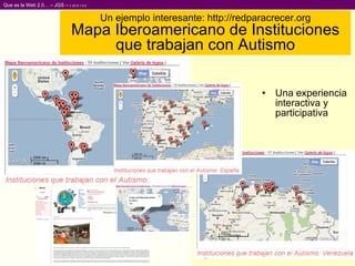 Un ejemplo interesante: http://redparacrecer.org Mapa Iberoamericano de Instituciones que trabajan con Autismo Una experiencia interactiva y participativa 