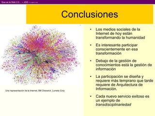 Conclusiones Los medios sociales de la Internet de hoy están transformando la humanidad Es interesante participar conscientemente en esa transformación Debajo de la gestión de conocimientos está la gestión de información La participación se diseña y requiere más temprano que tarde requiere de Arquitectura de Información. Cada nuevo servicio exitoso es un ejemplo de  transdisciplinariedad Una representación de la Internet,  Bill Cheswick, Lumeta Corp  