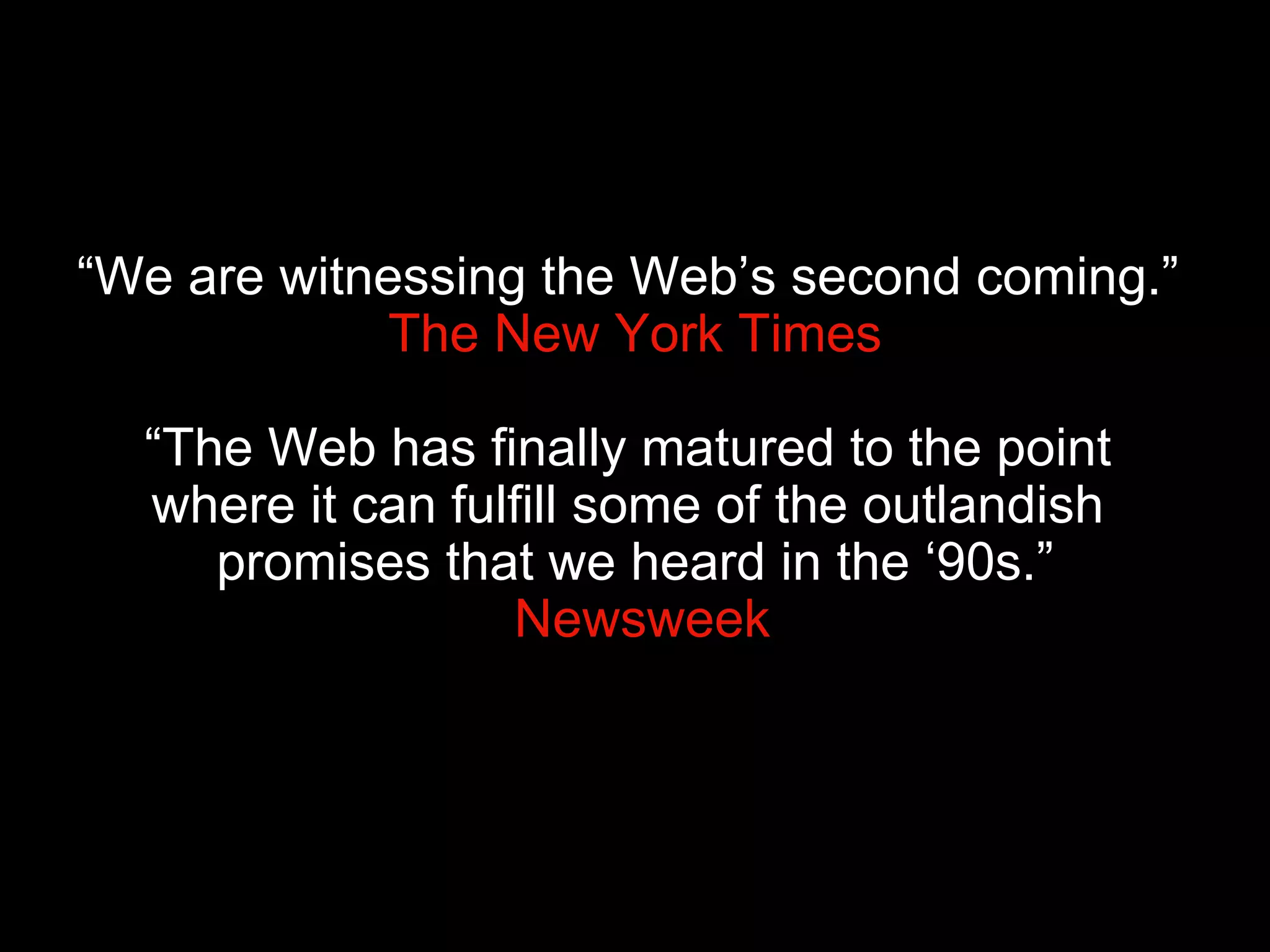“ We are witnessing the Web’s second coming.”   The New York Times “The Web has finally matured to the point  where it can fulfill some of the outlandish  promises that we heard in the ‘90s.”  Newsweek 