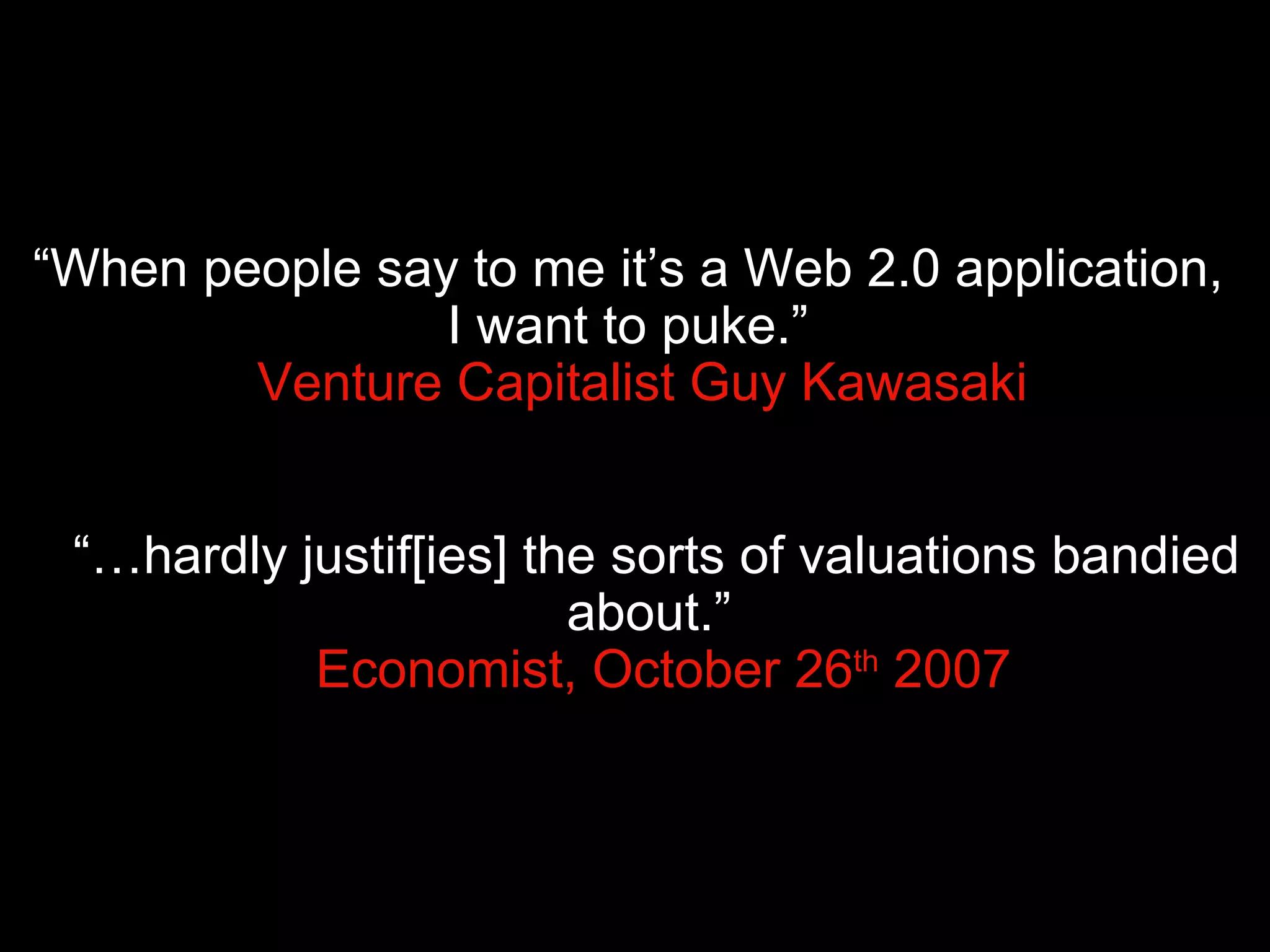 “ When people say to me it’s a Web 2.0 application,  I want to puke.”    Venture Capitalist Guy Kawasaki “… hardly justif[ies] the sorts of valuations bandied about.”    Economist, October 26 th  2007 