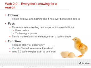 Web 2.0 – Everyone’s crowing for a reason Fiction : This is all new, and nothing like it has ever been seen before Fact: There are many exciting new opportunities available as Users mature Technology improves This is more of a cultural change than a tech change Function: There is plenty of opportunity You don’t need to reinvent the wheel Web 2.0 technologies exist to be shred 
