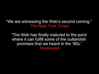 “ We are witnessing the Web’s second coming.”   The New York Times “The Web has finally matured to the point  where it can fulfill some of the outlandish  promises that we heard in the ‘90s.”  Newsweek 