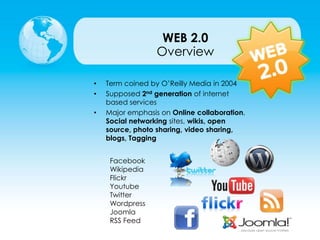 • Term coined by O’Reilly Media in 2004
• Supposed 2nd generation of internet
based services
• Major emphasis on Online collaboration,
Social networking sites, wikis, open
source, photo sharing, video sharing,
blogs, Tagging
Overview
WEB 2.0
Facebook
Wikipedia
Flickr
Youtube
Twitter
Wordpress
Joomla
RSS Feed
 