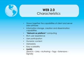 • Draws together the capabilities of client and server
side software
• Information storage, creation and dissemination
capabilities
• “Network as platform” computing
• Rich user experience
• User participation
• Dynamic content
• Metadata
• Easy scalability
• SLATES
(Search – Links – Authoring – Tags – Extensions -
Signals)
Characteristics
WEB 2.0
 