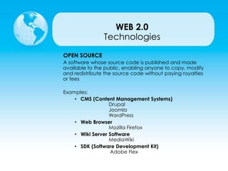 Technologies
OPEN SOURCE
A software whose source code is published and made
available to the public, enabling anyone to copy, modify
and redistribute the source code without paying royalties
or fees
Examples:
• CMS (Content Management Systems)
Drupal
Joomla
WordPress
• Web Browser
Mozilla Firefox
• Wiki Server Software
MediaWiki
• SDK (Software Development Kit)
Adobe Flex
WEB 2.0
 