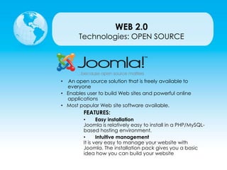 Technologies: OPEN SOURCE
• An open source solution that is freely available to
everyone
• Enables user to build Web sites and powerful online
applications
• Most popular Web site software available.
FEATURES:
• Easy installation
Joomla is relatively easy to install in a PHP/MySQL-
based hosting environment.
• Intuitive management
It is very easy to manage your website with
Joomla. The installation pack gives you a basic
idea how you can build your website
WEB 2.0
 