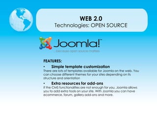 Technologies: OPEN SOURCE
FEATURES:
• Simple template customization
There are lots of templates available for Joomla on the web. You
can choose different themes for your sites depending on its
structure and orientation
• Extra resources for add-ons
If the CMS functionalities are not enough for you, Joomla allows
you to add extra tools on your site. With Joomla you can have
ecommerce, forum, gallery add-ons and more.
WEB 2.0
 