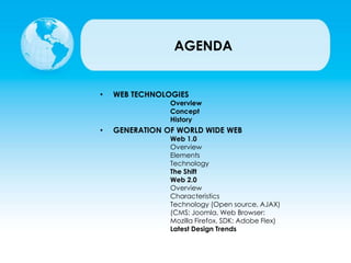 AGENDA
• WEB TECHNOLOGIES
Overview
Concept
History
• GENERATION OF WORLD WIDE WEB
Web 1.0
Overview
Elements
Technology
The Shift
Web 2.0
Overview
Characteristics
Technology (Open source, AJAX)
(CMS: Joomla, Web Browser:
Mozilla Firefox, SDK: Adobe Flex)
Latest Design Trends
 