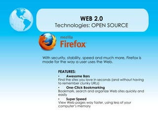 Technologies: OPEN SOURCE
With security, stability, speed and much more, Firefox is
made for the way a user uses the Web.
FEATURES:
• Awesome Bars
Find the sites you love in seconds (and without having
to remember clunky URLs)
• One-Click Bookmarking
Bookmark, search and organize Web sites quickly and
easily
• Super Speed
View Web pages way faster, using less of your
computer’s memory
WEB 2.0
 