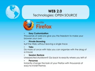 Technologies: OPEN SOURCE
• Easy Customization
Thousands of add-ons give you the freedom to make your
browser your own
• Private Browsing
Surf the Web without leaving a single trace
• Tabs
Do more at once with tabs you can organize with the drag of
a mouse
• Session Restore
Unexpected shutdown? Go back to exactly where you left of
• Personas
Instantly change the look of your Firefox with thousands of
easy-to-install themes
WEB 2.0
 