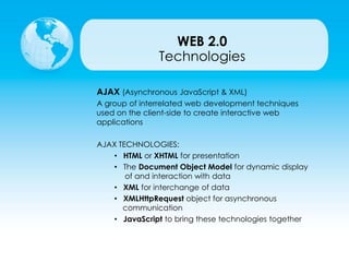Technologies
AJAX (Asynchronous JavaScript & XML)
A group of interrelated web development techniques
used on the client-side to create interactive web
applications
AJAX TECHNOLOGIES:
• HTML or XHTML for presentation
• The Document Object Model for dynamic display
of and interaction with data
• XML for interchange of data
• XMLHttpRequest object for asynchronous
communication
• JavaScript to bring these technologies together
WEB 2.0
 