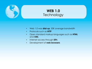 • Web 1.0 was dial-up, 50K average bandwidth
• Protocols such as HTTP
• Open standard markup languages such as HTML
and XML
• Internet access through ISPs
• Development of web browsers
Technology
WEB 1.0
 