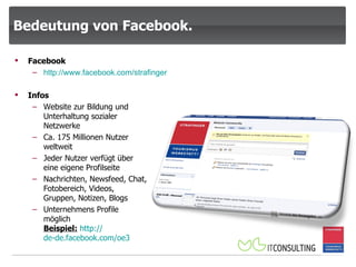 Bedeutung von Facebook. Facebook http:// www.facebook.com /strafinger Infos Website zur Bildung und Unterhaltung sozialer Netzwerke Ca. 175 Millionen Nutzer weltweit Jeder Nutzer verfügt über eine eigene Profilseite Nachrichten, Newsfeed, Chat, Fotobereich, Videos, Gruppen, Notizen, Blogs Unternehmens Profile möglich Beispiel:   http:// de-de.facebook.com /oe3 