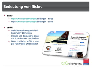 Bedeutung von flickr. Infos Web-Dienstleistungsportal mit Community-Elementen Digitale und digitalisierte Bilder mit Kommentaren und Notizen Bilder hochladen auf flickr.com, per Handy oder Email senden flickr http:// www.flickr.com / photos /strafinger/  - Fotos http:// www.flickr.com / people /strafinger/  - Leute 
