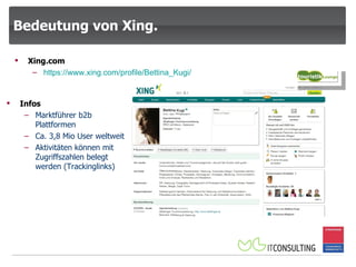 Bedeutung von Xing. Infos Marktführer b2b Plattformen Ca. 3,8 Mio User weltweit Aktivitäten können mit Zugriffszahlen belegt werden (Trackinglinks) Xing.com https:// www.xing.com / profile / Bettina_Kugi / 