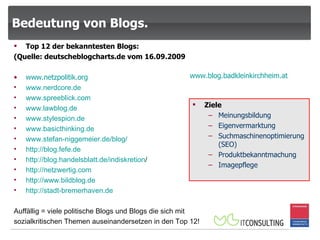 Bedeutung von Blogs. Top 12 der bekanntesten Blogs: (Quelle: deutscheblogcharts.de vom 16.09.2009 www.netzpolitik.org www.nerdcore.de www.spreeblick.com www.lawblog.de   www.stylespion.de www.basicthinking.de   www.stefan-niggemeier.de / blog / http:// blog.fefe.de http:// blog.handelsblatt.de / indiskretion /   http:// netzwertig.com http:// www.bildblog.de http:// stadt-bremerhaven.de Auffällig = viele politische Blogs und Blogs die sich mit sozialkritischen Themen auseinandersetzen in den Top 12! Ziele Meinungsbildung Eigenvermarktung Suchmaschinenoptimierung (SEO) Produktbekanntmachung Imagepflege www.blog.badkleinkirchheim.at 