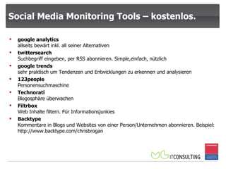 Social Media Monitoring Tools – kostenlos. google analytics  allseits bewärt inkl. all seiner Alternativen twittersearch  Suchbegriff eingeben, per RSS abonnieren. Simple,einfach, nützlich google trends  sehr praktisch um Tendenzen und Entwicklungen zu erkennen und analysieren 123people  Personensuchmaschine Technorati  Blogosphäre überwachen Filtrbox  Web Inhalte filtern. Für Informationsjunkies Backtype  Kommentare in Blogs und Websites von einer Person/Unternehmen abonnieren. Beispiel: http://www.backtype.com/chrisbrogan 
