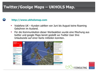 Twitter/Goolge Maps – UKHOLS Map. http:// www.ukholsmap.com Vodafone UK – Kunden zahlten von Juni bis August keine Roaming Gebühren im Ausland. Für die Kommunikation dieser Werbeaktion wurde eine Mischung aus twitter und google Maps bereit gestellt wo Twitter User Ihre Urlaubsziele auf einer Karte mitteilen konnten. 