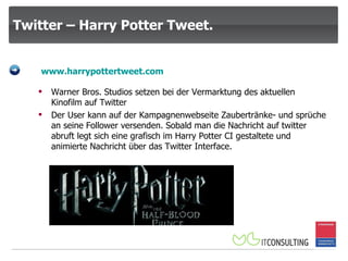 Twitter – Harry Potter Tweet. www.harrypottertweet.com Warner Bros. Studios setzen bei der Vermarktung des aktuellen Kinofilm auf Twitter Der User kann auf der Kampagnenwebseite Zaubertränke- und sprüche an seine Follower versenden. Sobald man die Nachricht auf twitter abruft legt sich eine grafisch im Harry Potter CI gestaltete und animierte Nachricht über das Twitter Interface. 