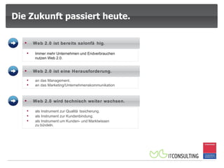 Die Zukunft passiert heute. an das Management.  an das Marketing/Unternehmenskommunikation .  Immer mehr Unternehmen und Endverbrauchen  nutzen Web 2.0.  Web 2.0 ist bereits salonfähig .   Web 2.0 ist eine Herausforderung.  als Instrument zur Qualitätssicherung.  als Instrument zur Kundenbindung. als Instrument um Kunden- und Marktwissen  zu bündeln.  Web 2.0 wird technisch weiter wachsen.  