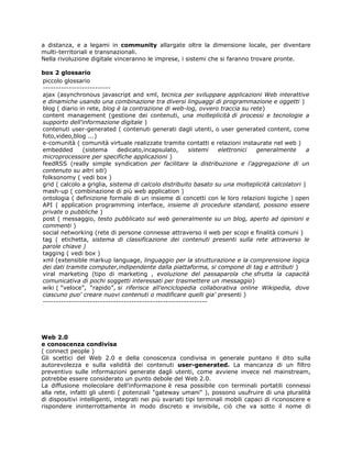 a distanza, e a legami in community allargate oltre la dimensione locale, per diventare
multi-territoriali e transnazionali.
Nella rivoluzione digitale vinceranno le imprese, i sistemi che si faranno trovare pronte.

box 2 glossario
piccolo glossario
--------------------------
ajax (asynchronous javascript and xml, tecnica per sviluppare applicazioni Web interattive
e dinamiche usando una combinazione tra diversi linguaggi di programmazione e oggetti )
blog ( diario in rete, blog è la contrazione di web-log, ovvero traccia su rete)
content management (gestione dei contenuti, una molteplicità di processi e tecnologie a
supporto dell'informazione digitale )
contenuti user-generated ( contenuti generati dagli utenti, o user generated content, come
foto,video,blog ...)
e-comunità ( comunità virtuale realizzate tramite contatti e relazioni instaurate nel web )
embedded       (sistema      dedicato,incapsulato,      sistemi  elettronici generalmente         a
microprocessore per specifiche applicazioni )
feedRSS (really simple syndication per facilitare la distribuzione e l'aggregazione di un
contenuto su altri siti)
folksonomy ( vedi box )
grid ( calcolo a griglia, sistema di calcolo distribuito basato su una molteplicità calcolatori )
mash-up ( combinazione di più web application )
ontologia ( definizione formale di un insieme di concetti con le loro relazioni logiche ) open
API ( application programming interface, insieme di procedure standard, possono essere
private o pubbliche )
post ( messaggio, testo pubblicato sul web generalmente su un blog, aperto ad opinioni e
commenti )
social networking (rete di persone connesse attraverso il web per scopi e finalità comuni )
tag ( etichetta, sistema di classificazione dei contenuti presenti sulla rete attraverso le
parole chiave )
tagging ( vedi box )
xml (extensible markup language, linguaggio per la strutturazione e la comprensione logica
dei dati tramite computer,indipendente dalla piattaforma, si compone di tag e attributi )
viral marketing (tipo di marketing , evoluzione del passaparola che sfrutta la capacità
comunicativa di pochi soggetti interessati per trasmettere un messaggio)
wiki ( “veloce”, “rapido”, si riferisce all'enciclopedia collaborativa online Wikipedia, dove
ciascuno puo' creare nuovi contenuti o modificare quelli gia' presenti )
---------------------------------------------------------------




Web 2.0
e conoscenza condivisa
( connect people )
Gli scettici del Web 2.0 e della conoscenza condivisa in generale puntano il dito sulla
autorevolezza e sulla validità dei contenuti user-generated. La mancanza di un filtro
preventivo sulle informazioni generate dagli utenti, come avviene invece nel mainstream,
potrebbe essere considerato un punto debole del Web 2.0.
La diffusione molecolare dell'informazione è resa possibile con terminali portatili connessi
alla rete, infatti gli utenti ( potenziali "gateway umani" ), possono usufruire di una pluralità
di dispositivi intelligenti, integrati nei più svariati tipi terminali mobili capaci di riconoscere e
rispondere ininterrottamente in modo discreto e invisibile, ciò che va sotto il nome di
 