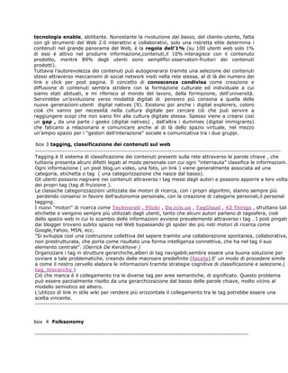 tecnologia enable, abilitante. Nonostante la rivoluzione dal basso, del cliente-utente, fatta
con gli strumenti del Web 2.0 interattivi e collaborativi, solo una ristretta elite determina i
contenuti nel grande panorama del Web, è la regola dell’1% (su 100 utenti web solo 1%
di essi è attivo nel produrre informazione,contenuti,il 10% interagisce con il contenuto
prodotto, mentre 89% degli utenti sono semplifici osservatori-fruitori dei contenuti
prodotti).
Tuttavia l’autorevolezza dei contenuti può autogenerarsi tramite una selezione dei contenuti
stessi attraverso meccanismi di social network insiti nella rete stessa, al di là dei numero dei
link e click per post pagina. Il concetto di conoscenza condivisa come creazione e
diffusione di contenuti sembra stridere con la formazione culturale ed individuale a cui
siamo stati abituati, e mi riferisco al mondo del lavoro, della formazione, dell'università.
Servirebbe un’evoluzione verso modalità digitali di pensiero più consona a quella delle
nuove generazioni-utenti digital natives (9). Esistono poi anche i digital explorers, coloro
cioè chi vanno per necessità nella cultura digitale per cercare ciò che può servire a
raggiungere scopi che non siano fini alla cultura digitale stessa. Spesso viene a crearsi così
un gap , da una parte i geeks (digital natives) , dall'altra i dummies (digital immigrants)
che faticano a relazionarsi e comunicare anche al di là dello spazio virtuale, nel mezzo
un'ampio spazio per i "gestori dell'interazione" sociale e comunicativa tra i due gruppi.

box 3 tagging, classificazione dei contenuti sul web
-------------------------------------------------------------------------------------------------------------------
Tagging è Il sistema di classificazione dei contenuti presenti sulla rete attraverso le parole chiave , che
tuttavia presenta alcuni difetti legati al modo personale con cui ogni "internauta" classifica le informazioni.
Ogni informazione ( un post blog,un video, una foto, un link ) viene generalmente associata ad una
categoria, etichetta o tag ( una categorizzazione che nasce dal basso).
Gli utenti possono nagivare nei contenuti attraverso i tag messi dagli autori e possono apporre a loro volta
dei propri tag (tag di fruizione ).
Le classiche categorizzazzioni utilizzate dai motori di ricerca, con i propri algoritmi, stanno sempre più
 perdendo consensi in favore dell'autonomia personale, con la creazione di categorie personali,il personal
tagging.
I nuovi "motori" di ricerca come Technorati , Flickr , De.icio.us , TagCloud , 43 Things , sfruttano tali
etichette e vengono sempre più utilizzati dagli utenti, tanto che alcuni autori parlano di tagosfera, cioè
dello spazio web in cui lo scambio delle informazioni avviene prevalemente attraverso i tag . I post pingati
dai blogger trovano subito spazio nel Web bypassando gli spider dei più noti motori di ricerca come
Google,Yahoo, MSN, ecc.
"Si sviluppa così una costruzione collettiva del sapere tramite una collaborazione spontanea, collaborativa,
non prestrutturata, che porta come risultato una forma intelligenza connettiva, che ha nel tag il suo
elemento centrale". (Derrick De Kerckhove )
Organizzare i tag in strutture gerarchiche,alberi di tag navigabili,sembra essere una buona soluzione per
ovviare a tale problematiche, creando delle macroare predefinite (facets).E' un modo di procedere simile
a come il nostro cervello elabora le informazioni tramite strategie cognitive di classificazione e selezione.(
tag_hierarchy )
Ciò che manca è il collegamento tra le diverse tag per aree semantiche, di significato. Questo problema
può essere parzialmente risolto da una gerarchizzazione dal basso delle parole chiave, molto vicino al
modello semiotico ad albero.
L’utilizzo di link in stile wiki per rendere più orizzontale il collegamento tra le tag potrebbe essere una
scelta vincente.
-----------------------------------------------------------------------------------------------------------------------


box 4 Folksonomy

----------------------------------------------------------------------------------------------------
 