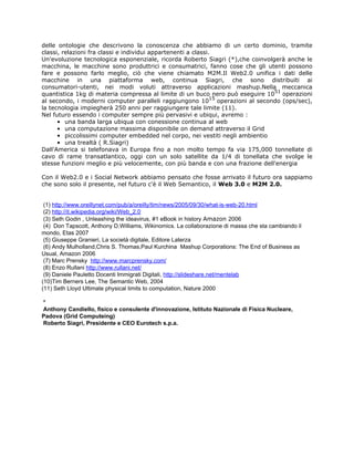 delle ontologie che descrivono la conoscenza che abbiamo di un certo dominio, tramite
classi, relazioni fra classi e individui appartenenti a classi.
Un'evoluzione tecnologica esponenziale, ricorda Roberto Siagri (*),che coinvolgerà anche le
macchina, le macchine sono produttrici e consumatrici, fanno cose che gli utenti possono
fare e possono farlo meglio, ciò che viene chiamato M2M.Il Web2.0 unifica i dati delle
macchine in una piattaforma web, continua Siagri, che sono distribuiti ai
consumatori-utenti, nei modi voluti attraverso applicazioni mashup.Nella meccanica
                                                                               51
quantistica 1kg di materia compressa al limite di un buco nero può eseguire 10 operazioni
                                                               15
al secondo, i moderni computer paralleli raggiungono 10 operazioni al secondo (ops/sec),
la tecnologia impiegherà 250 anni per raggiungere tale limite (11).
Nel futuro essendo i computer sempre più pervasivi e ubiqui, avremo :
      • una banda larga ubiqua con conessione continua al web
      • una computazione massima disponibile on demand attraverso il Grid
      • piccolissimi computer embedded nel corpo, nei vestiti negli ambientio
      • una trealtà ( R.Siagri)
Dall'America si telefonava in Europa fino a non molto tempo fa via 175,000 tonnellate di
cavo di rame transatlantico, oggi con un solo satellite da 1/4 di tonellata che svolge le
stesse funzioni meglio e più velocemente, con più banda e con una frazione dell'energia

Con il Web2.0 e i Social Network abbiamo pensato che fosse arrivato il futuro ora sappiamo
che sono solo il presente, nel futuro c'è il Web Semantico, il Web 3.0 e M2M 2.0.


 (1) http://www.oreillynet.com/pub/a/oreilly/tim/news/2005/09/30/what-is-web-20.html
 (2) http://it.wikipedia.org/wiki/Web_2.0
 (3) Seth Godin , Unleashing the ideavirus, #1 eBook in history Amazon 2006
 (4) Don Tapscott, Anthony D.Williams, Wikinomics. La collaborazione di massa che sta cambiando il
mondo, Etas 2007
 (5) Giuseppe Granieri, La società digitale, Editore Laterza
 (6) Andy Mulholland,Chris S. Thomas,Paul Kurchina Mashup Corporations: The End of Business as
Usual, Amazon 2006
 (7) Marc Prensky http://www.marcprensky.com/
 (8) Enzo Rullani http://www.rullani.net/
 (9) Daniele Pauletto Docenti Immigrati Digitali, http://slideshare.net/mentelab
(10)Tim Berners Lee, The Semantic Web, 2004
(11) Seth Lloyd Ultimate physical limits to computation, Nature 2000

*
Anthony Candiello, fisico e consulente d'innovazione, Istituto Nazionale di Fisica Nucleare,
Padova (Grid Computeing)
Roberto Siagri, Presidente e CEO Eurotech s.p.a.
 