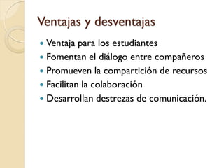 Ventajas y desventajas
 Ventaja para los estudiantes
 Fomentan el diálogo entre compañeros
 Promueven la compartición de recursos
 Facilitan la colaboración
 Desarrollan destrezas de comunicación.
 